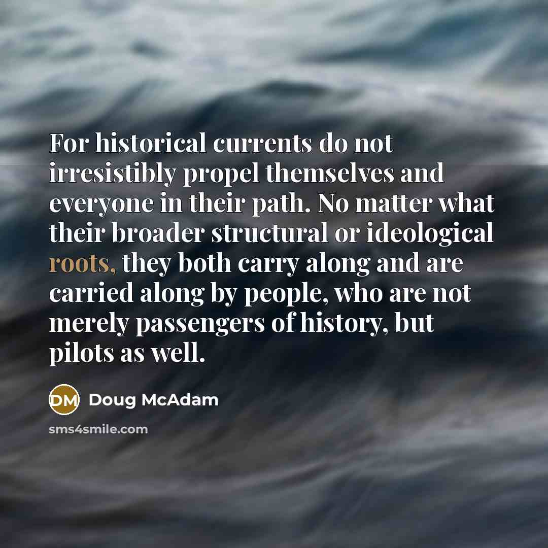 “For historical currents do not irresistibly propel themselves and everyone in their path. No matter what their broader structural or ideological roots, they both carry along and are carried along by people, who are not merely passengers of history, but pilots as well.” quote by Doug McAdam