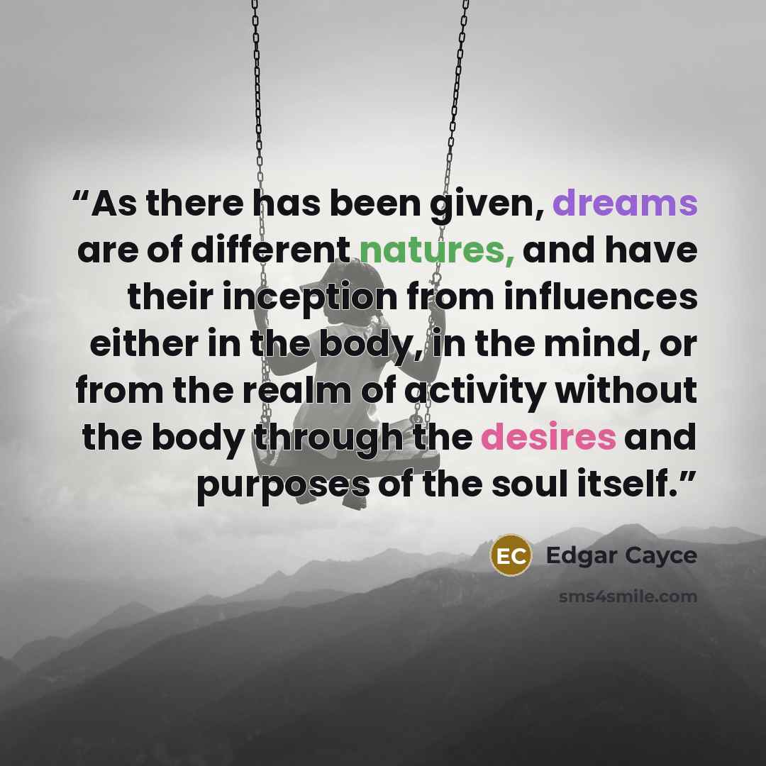 “As there has been given, dreams are of different natures, and have their inception from influences either in the body, in the mind, or from the realm of activity without the body through the desires and purposes of the soul itself.” quote by Edgar Cayce
