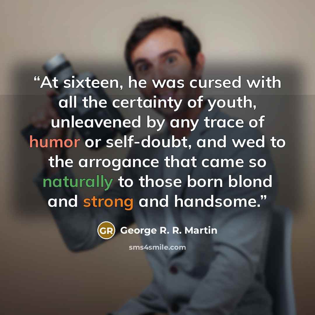“At sixteen, he was cursed with all the certainty of youth, unleavened by any trace of humor or self-doubt, and wed to the arrogance that came so naturally to those born blond and strong and handsome.” quote by George R. R. Martin