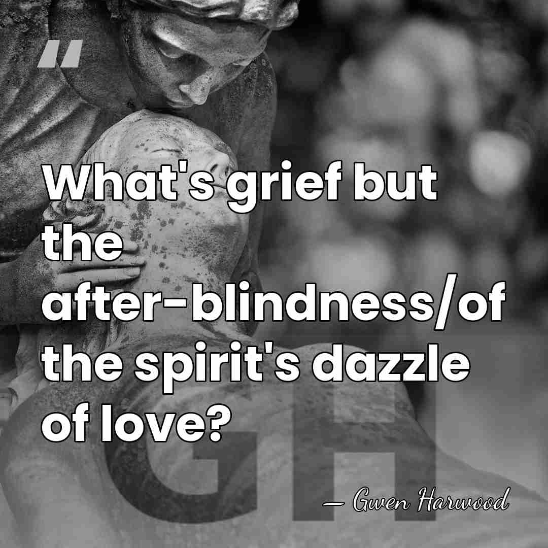 What's grief but the after-blindness/of the spirit's dazzle of love? - Gwen Harwood