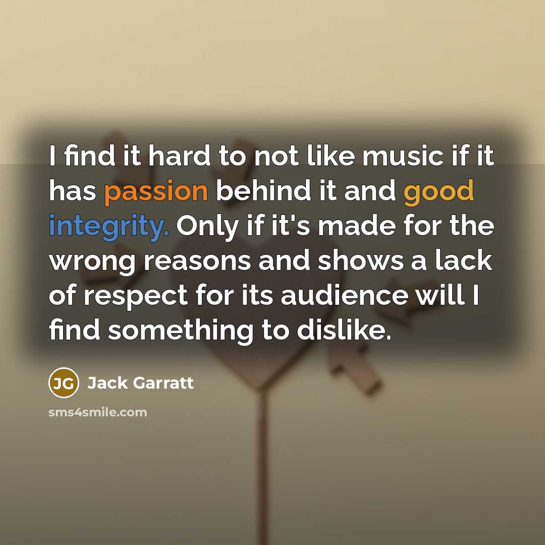 “I find it hard to not like music if it has passion behind it and good integrity. Only if it's made for the wrong reasons and shows a lack of respect for its audience will I find something to dislike.” quote by Jack Garratt