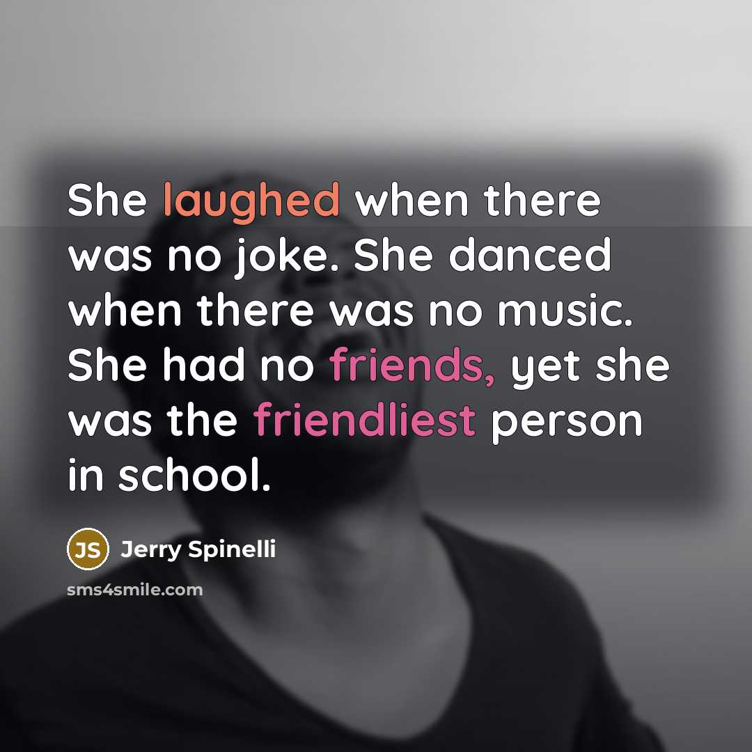 “She laughed when there was no joke. She danced when there was no music. She had no friends, yet she was the friendliest person in school.” quote by Jerry Spinelli