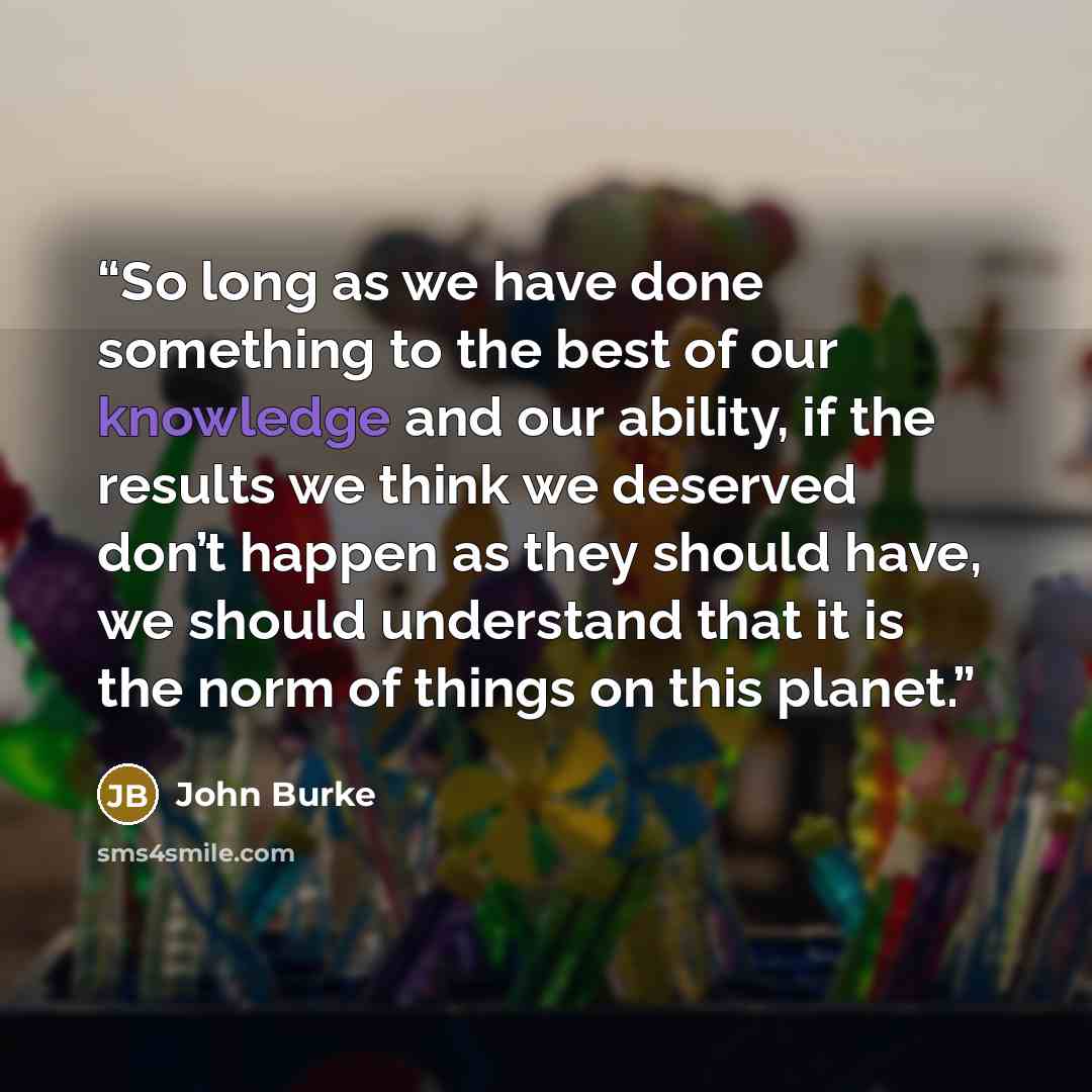 “So long as we have done something to the best of our knowledge and our ability, if the results we think we deserved don’t happen as they should have, we should understand that it is the norm of things on this planet.” quote by John Burke
