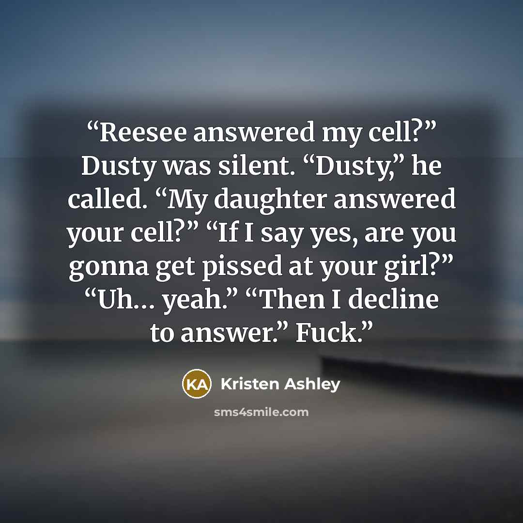 “Reesee answered my cell?” Dusty was silent. “Dusty,” he called. “My daughter answered your cell?” “If I say yes, are you gonna get pissed at your girl?” “Uh… yeah.” “Then I decline to answer.” Fuck.” quote by Kristen Ashley