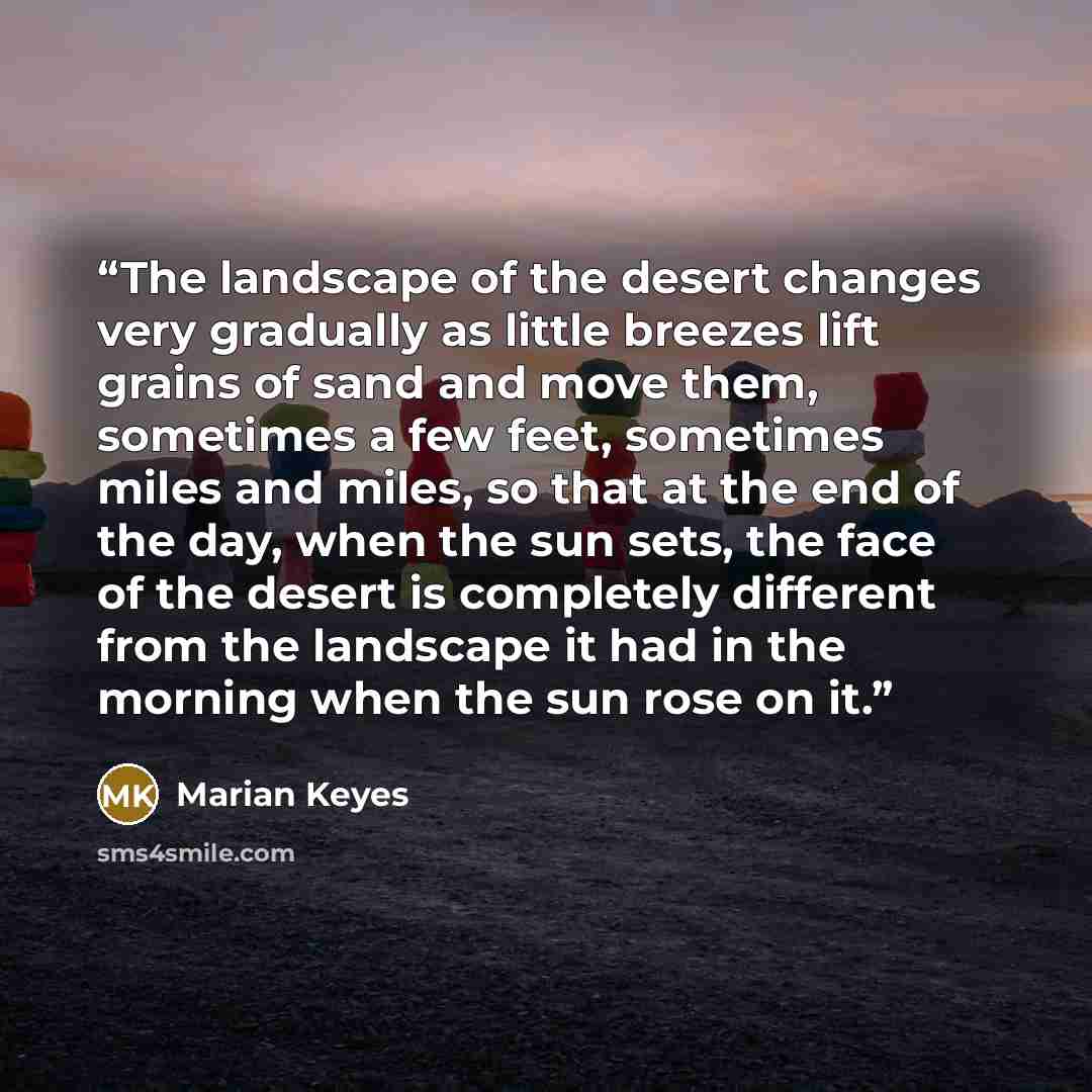 “The landscape of the desert changes very gradually as little breezes lift grains of sand and move them, sometimes a few feet, sometimes miles and miles, so that at the end of the day, when the sun sets, the face of the desert is completely different from the landscape it had in the morning when…” quote by Marian Keyes