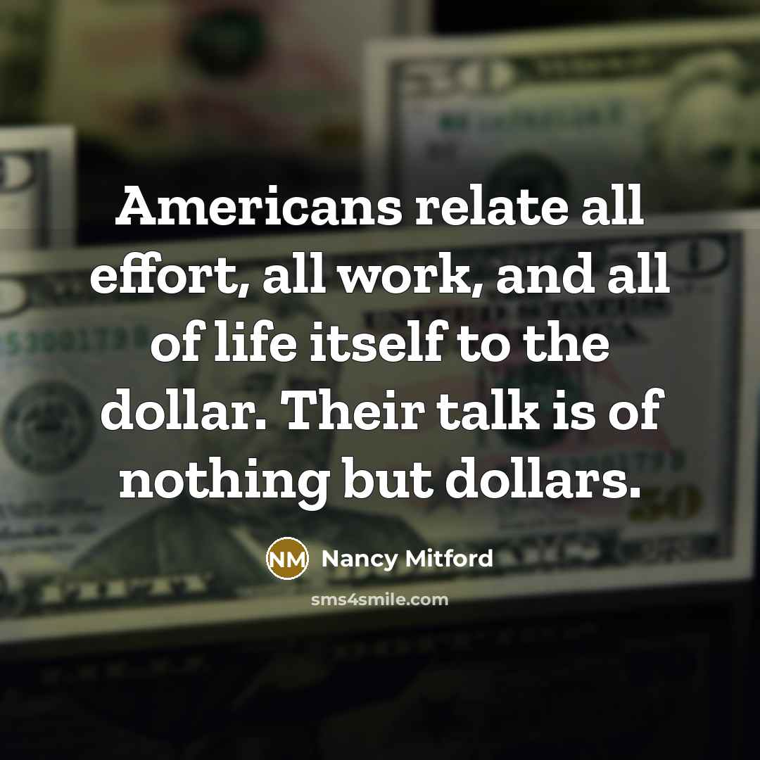 “Americans relate all effort, all work, and all of life itself to the dollar. Their talk is of nothing but dollars.” quote by Nancy Mitford