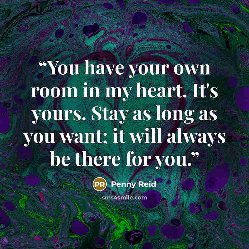 “You have your own room in my heart. It's yours. Stay as long as you want; it will always be there for you.” quote by Penny Reid