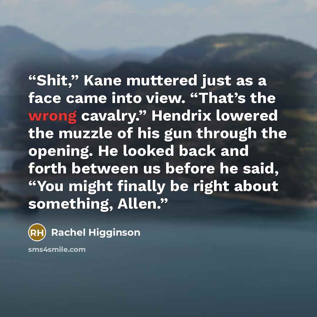 “Shit,” Kane muttered just as a face came into view. “That’s the wrong cavalry.” Hendrix lowered the muzzle of his gun through the opening. He looked back and forth between us before he said, “You might finally be right about something, Allen.” quote by Rachel Higginson