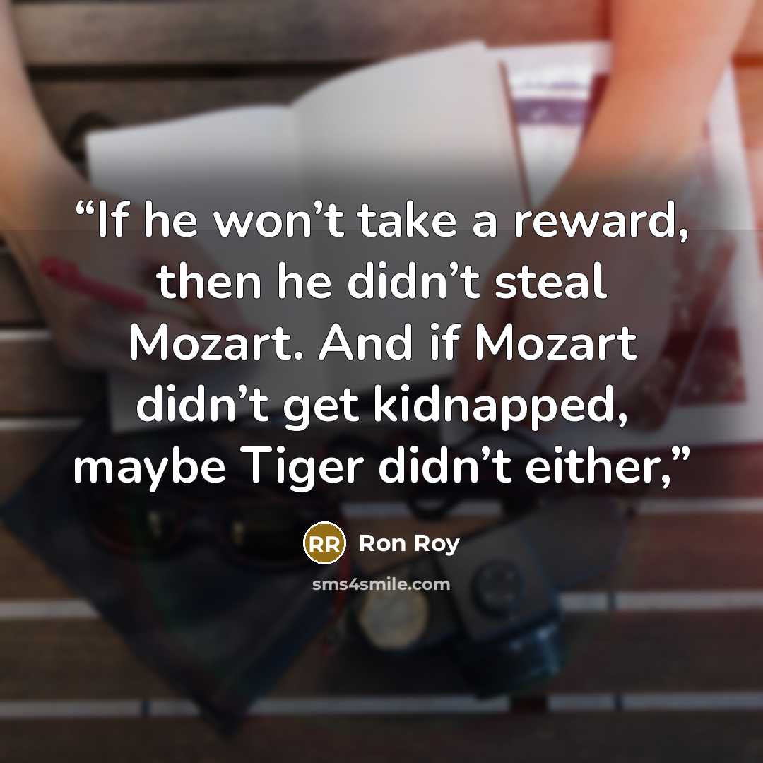 “If he won’t take a reward, then he didn’t steal Mozart. And if Mozart didn’t get kidnapped, maybe Tiger didn’t either,” quote by Ron Roy