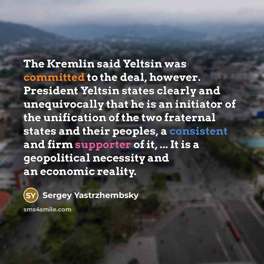“The Kremlin said Yeltsin was committed to the deal, however. President Yeltsin states clearly and unequivocally that he is an initiator of the unification of the two fraternal states and their peoples, a consistent and firm supporter of it, ... It is a geopolitical necessity and an economic reality.” quote by Sergey Yastrzhembsky