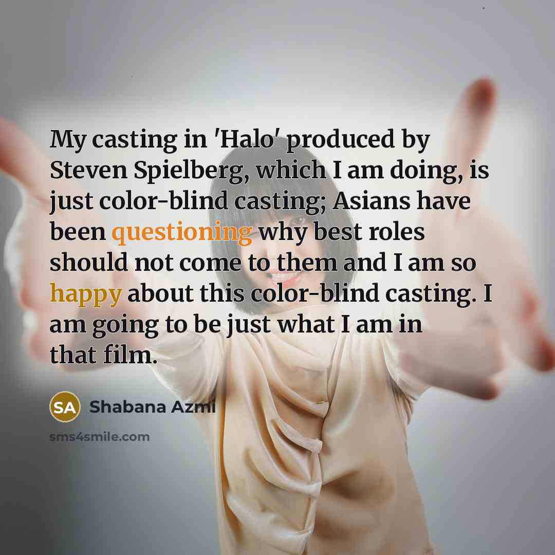 “My casting in 'Halo' produced by Steven Spielberg, which I am doing, is just color-blind casting; Asians have been questioning why best roles should not come to them and I am so happy about this color-blind casting. I am going to be just what I am in that film.” quote by Shabana Azmi
