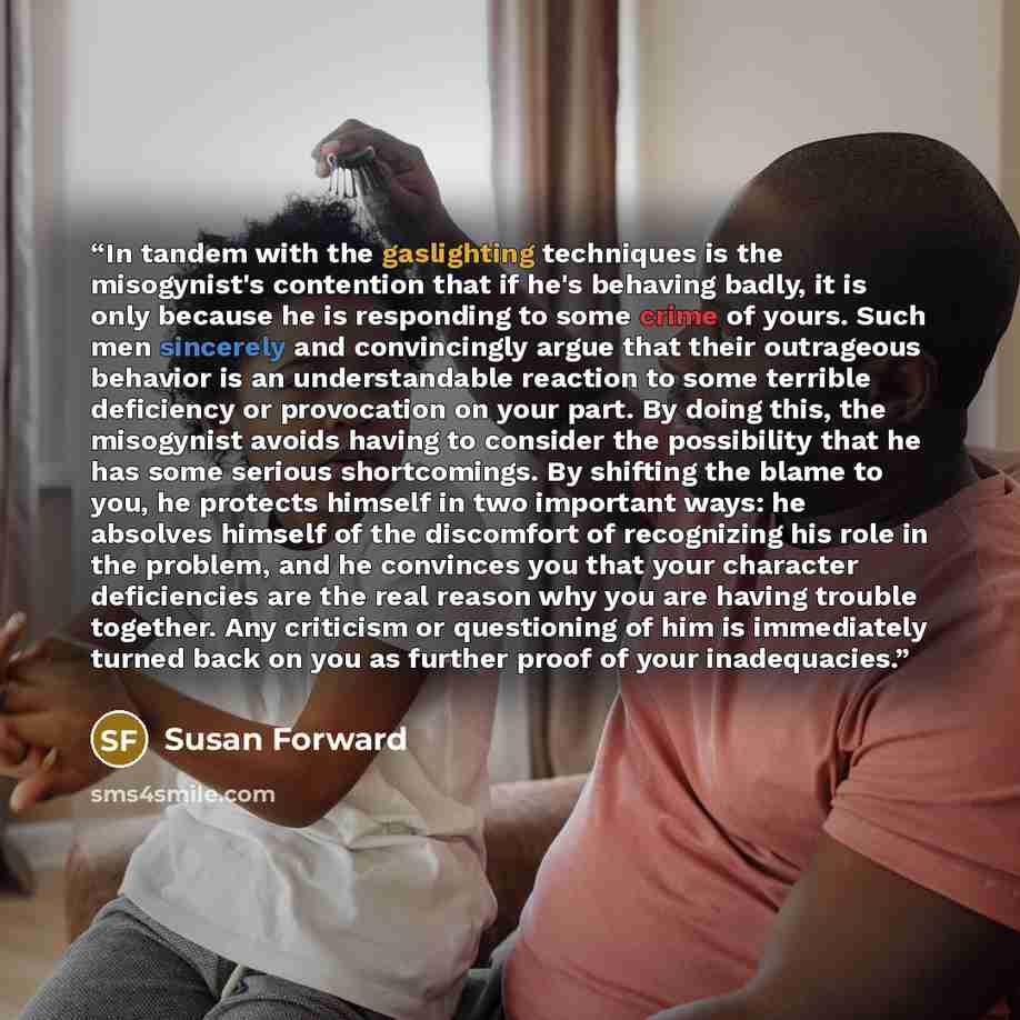 “In tandem with the gaslighting techniques is the misogynist's contention that if he's behaving badly, it is only because he is responding to some crime of yours. Such men sincerely and convincingly argue that their outrageous behavior is an understandable reaction to some terrible deficiency or…” quote by Susan Forward