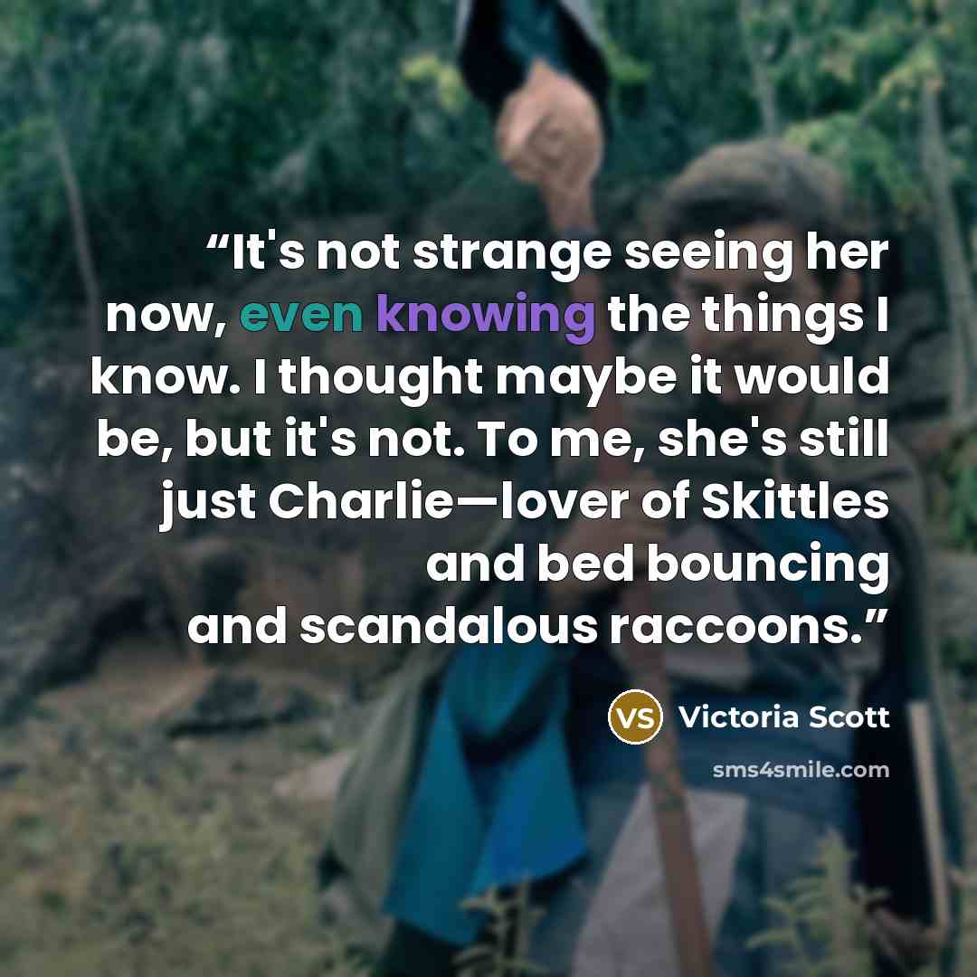 “It's not strange seeing her now, even knowing the things I know. I thought maybe it would be, but it's not. To me, she's still just Charlie—lover of Skittles and bed bouncing and scandalous raccoons.” quote by Victoria Scott