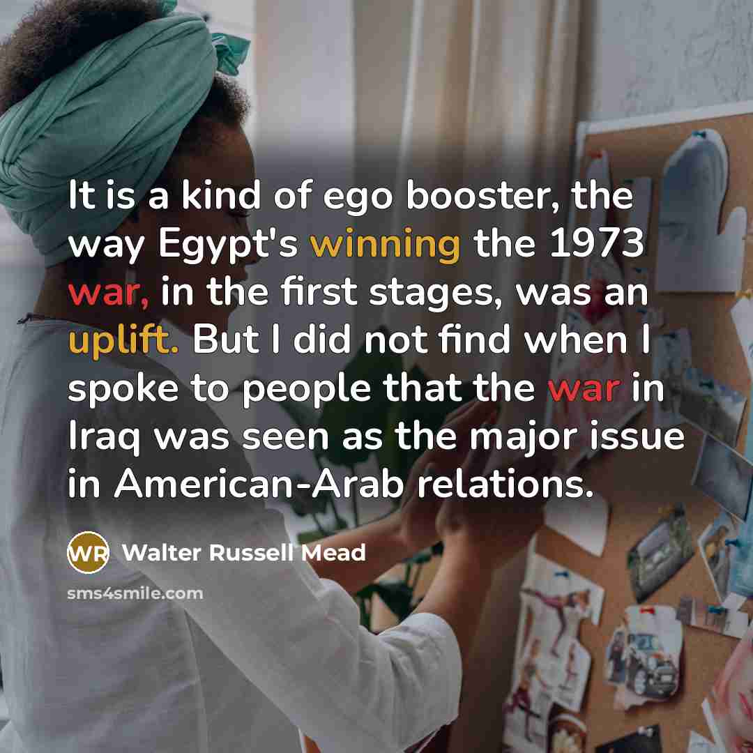 “It is a kind of ego booster, the way Egypt's winning the 1973 war, in the first stages, was an uplift. But I did not find when I spoke to people that the war in Iraq was seen as the major issue in American-Arab relations.” quote by Walter Russell Mead