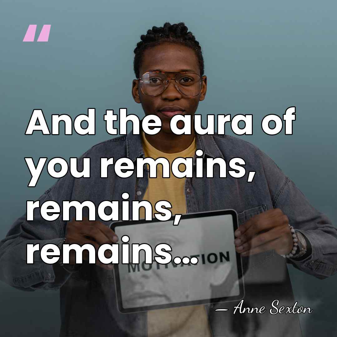 And the aura of you remains, remains, remains… - Anne Sexton
