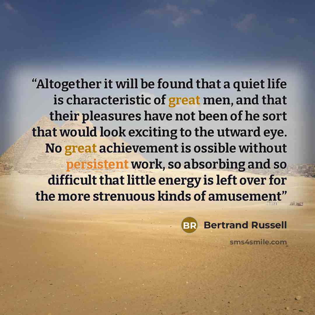 “Altogether it will be found that a quiet life is characteristic of great men, and that their pleasures have not been of he sort that would look exciting to the utward eye. No great achievement is ossible without persistent work, so absorbing and so difficult that little energy is left over for the…” quote by Bertrand Russell