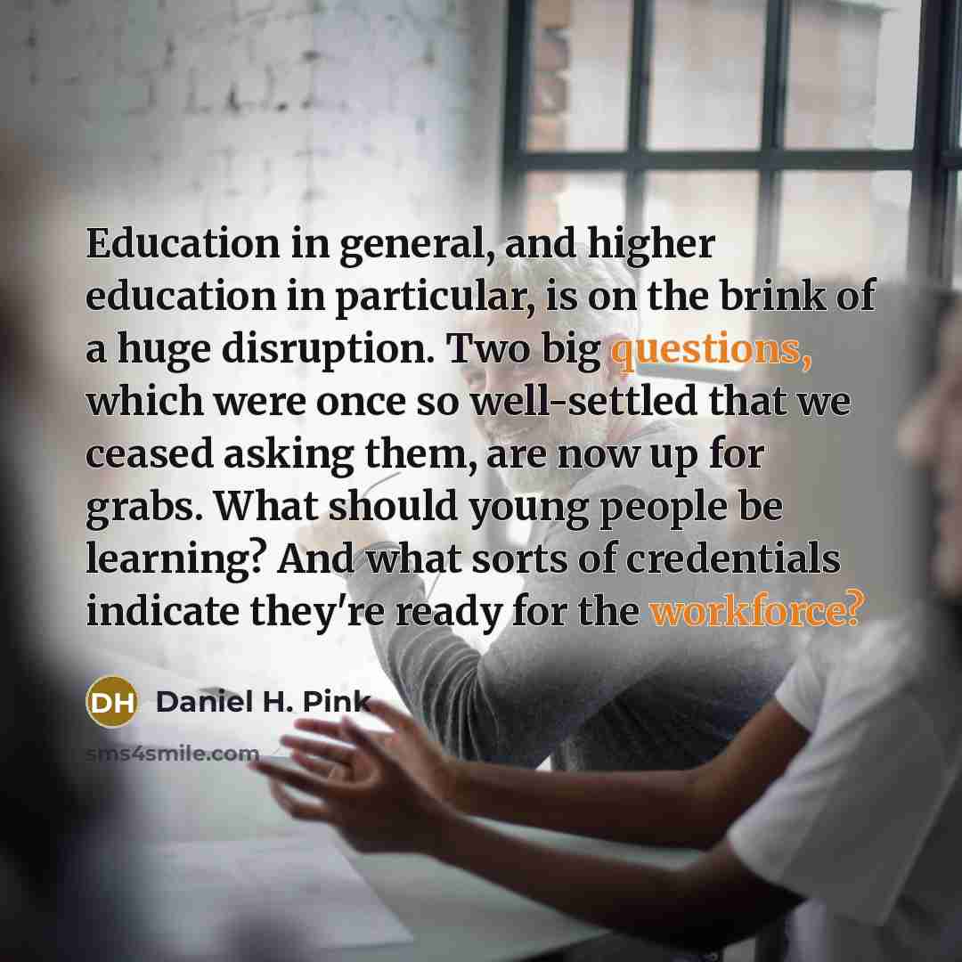 “Education in general, and higher education in particular, is on the brink of a huge disruption. Two big questions, which were once so well-settled that we ceased asking them, are now up for grabs. What should young people be learning? And what sorts of credentials indicate they're ready for the…” quote by Daniel H. Pink