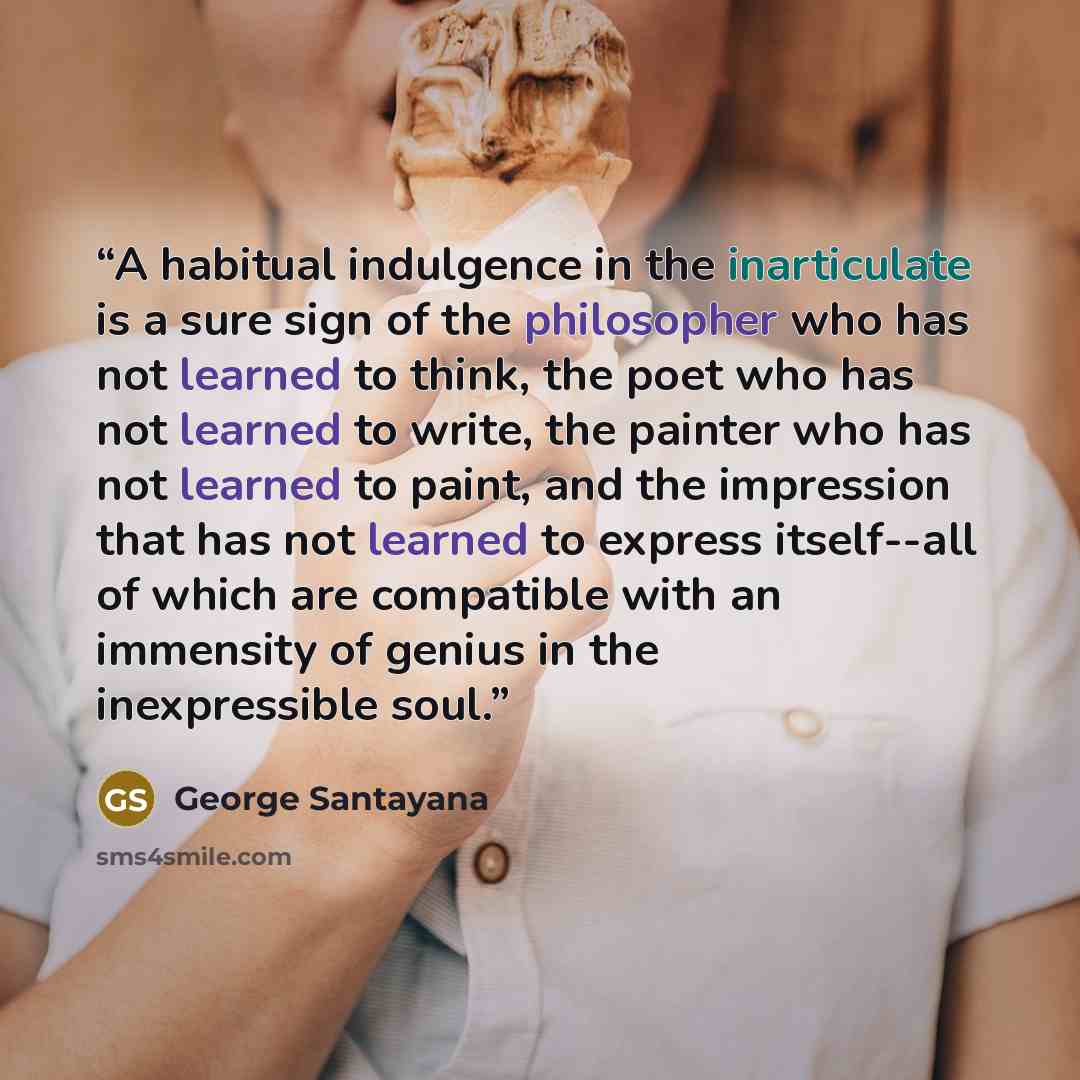 “A habitual indulgence in the inarticulate is a sure sign of the philosopher who has not learned to think, the poet who has not learned to write, the painter who has not learned to paint, and the impression that has not learned to express itself--all of which are compatible with an immensity of…” quote by George Santayana
