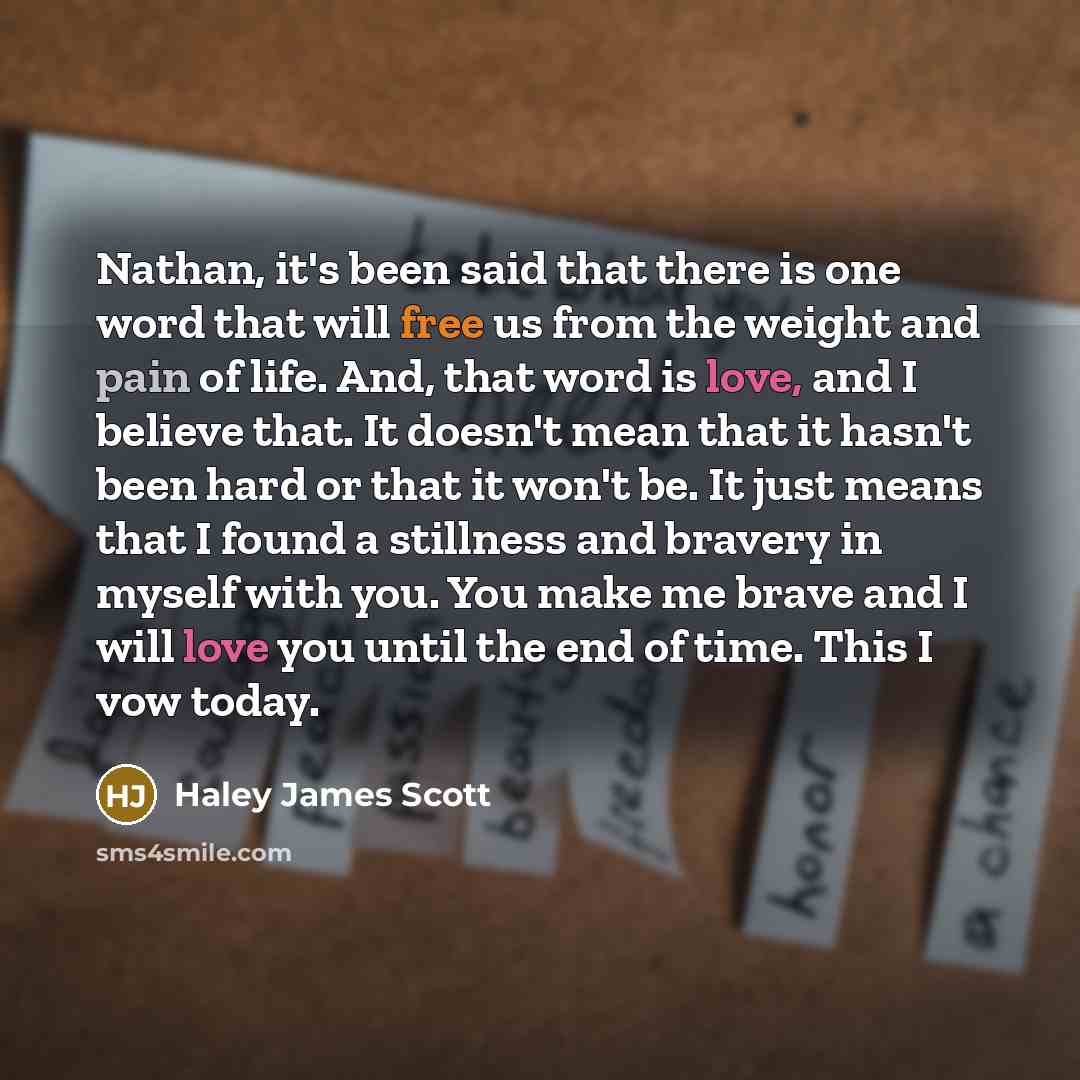 “Nathan, it's been said that there is one word that will free us from the weight and pain of life. And, that word is love, and I believe that. It doesn't mean that it hasn't been hard or that it won't be. It just means that I found a stillness and bravery in myself with you. You make me brave and I…” quote by Haley James Scott