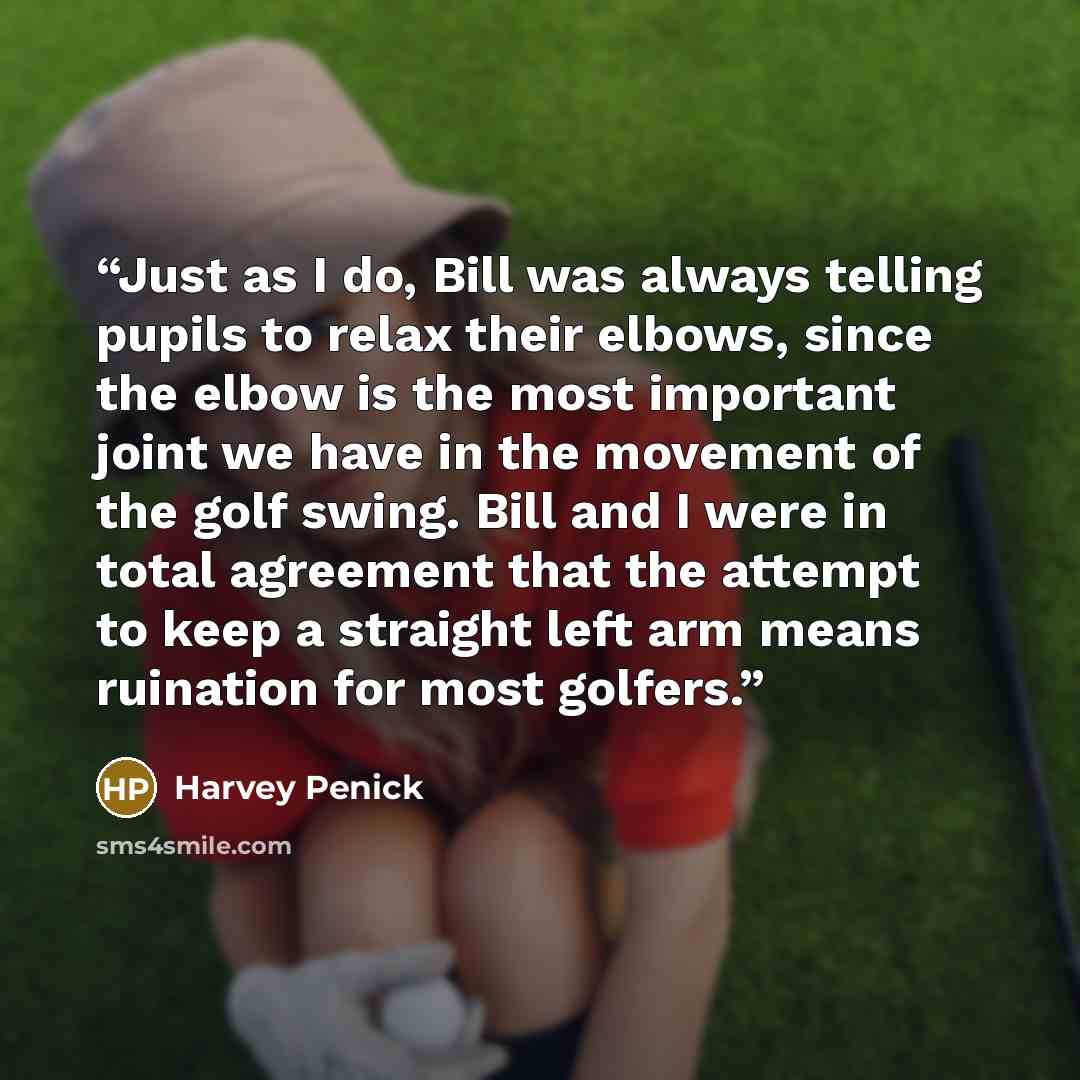 “Just as I do, Bill was always telling pupils to relax their elbows, since the elbow is the most important joint we have in the movement of the golf swing. Bill and I were in total agreement that the attempt to keep a straight left arm means ruination for most golfers.” quote by Harvey Penick