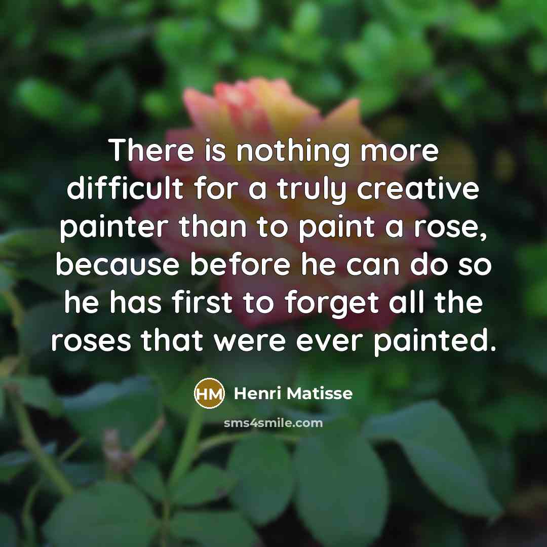 “There is nothing more difficult for a truly creative painter than to paint a rose, because before he can do so he has first to forget all the roses that were ever painted.” quote by Henri Matisse
