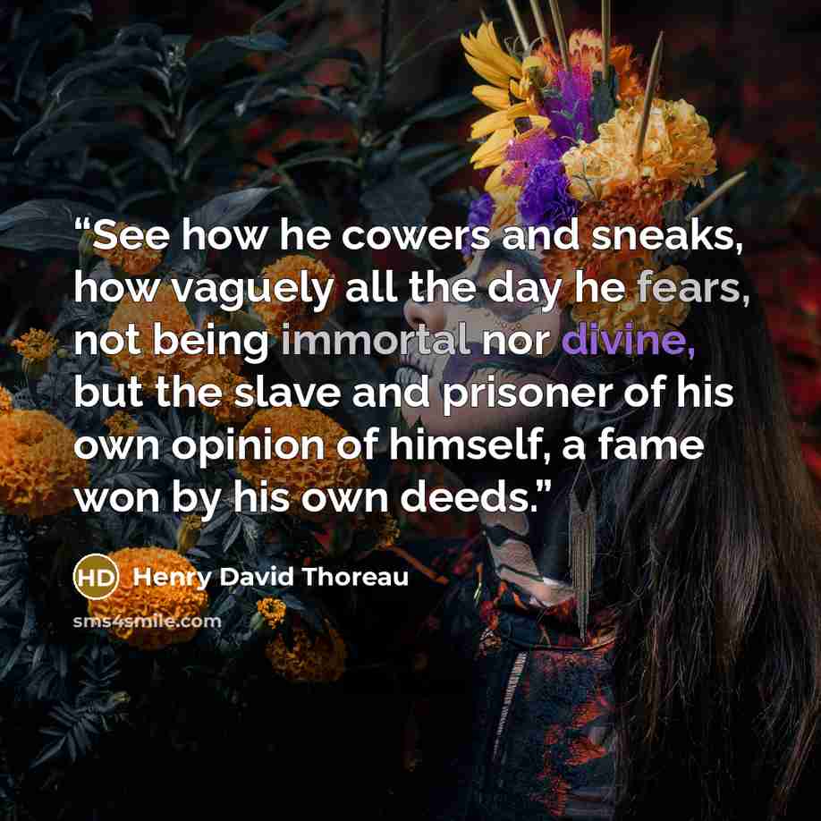 “See how he cowers and sneaks, how vaguely all the day he fears, not being immortal nor divine, but the slave and prisoner of his own opinion of himself, a fame won by his own deeds.” quote by Henry David Thoreau