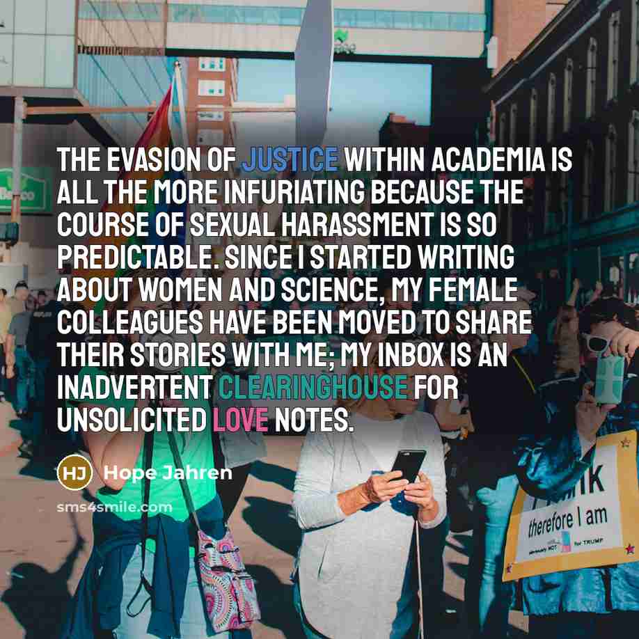 “The evasion of justice within academia is all the more infuriating because the course of sexual harassment is so predictable. Since I started writing about women and science, my female colleagues have been moved to share their stories with me; my inbox is an inadvertent clearinghouse for…” quote by Hope Jahren
