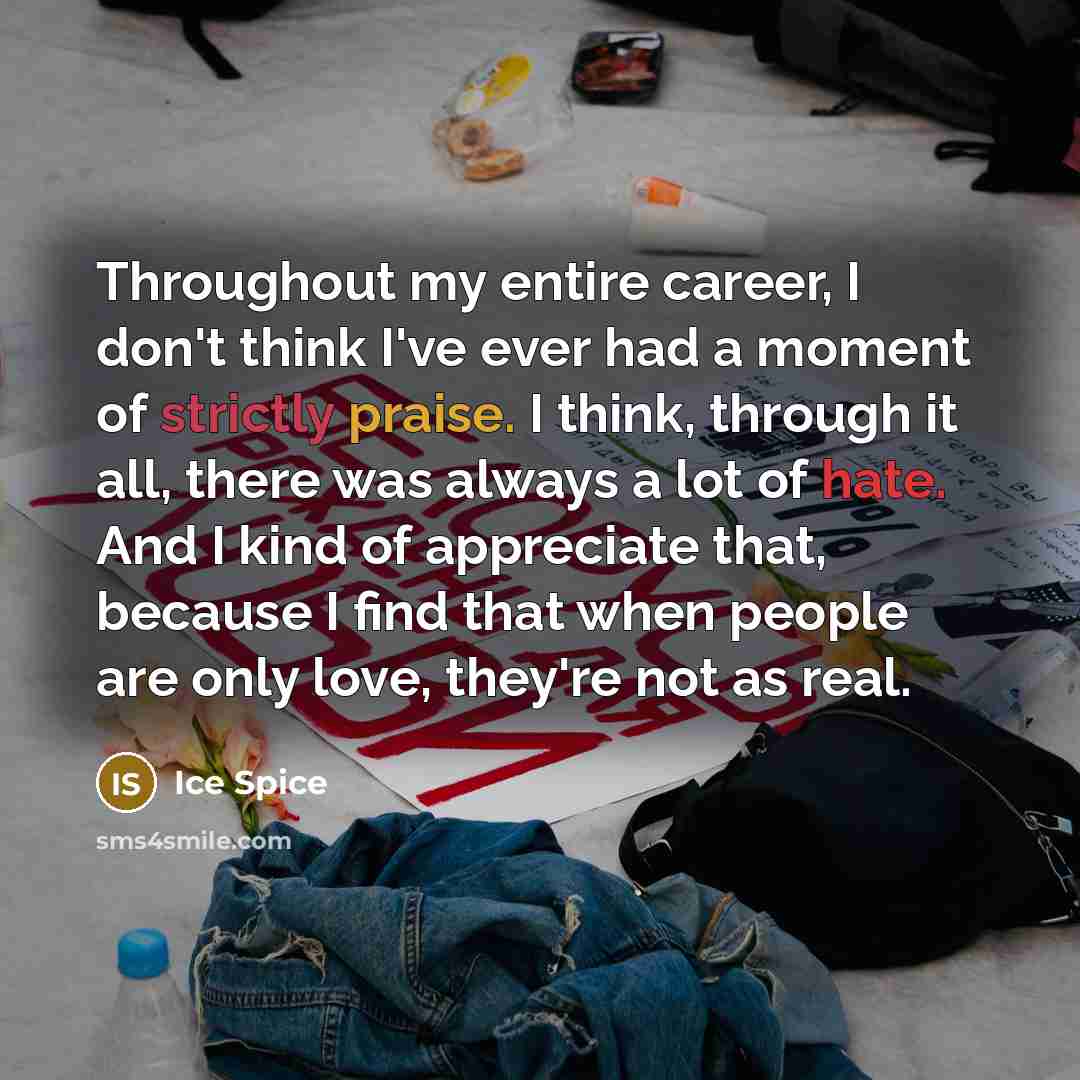 “Throughout my entire career, I don't think I've ever had a moment of strictly praise. I think, through it all, there was always a lot of hate. And I kind of appreciate that, because I find that when people are only love, they're not as real.” quote by Ice Spice