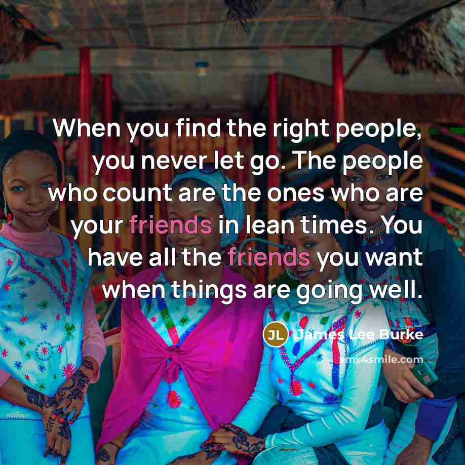 “When you find the right people, you never let go. The people who count are the ones who are your friends in lean times. You have all the friends you want when things are going well.” quote by James Lee Burke