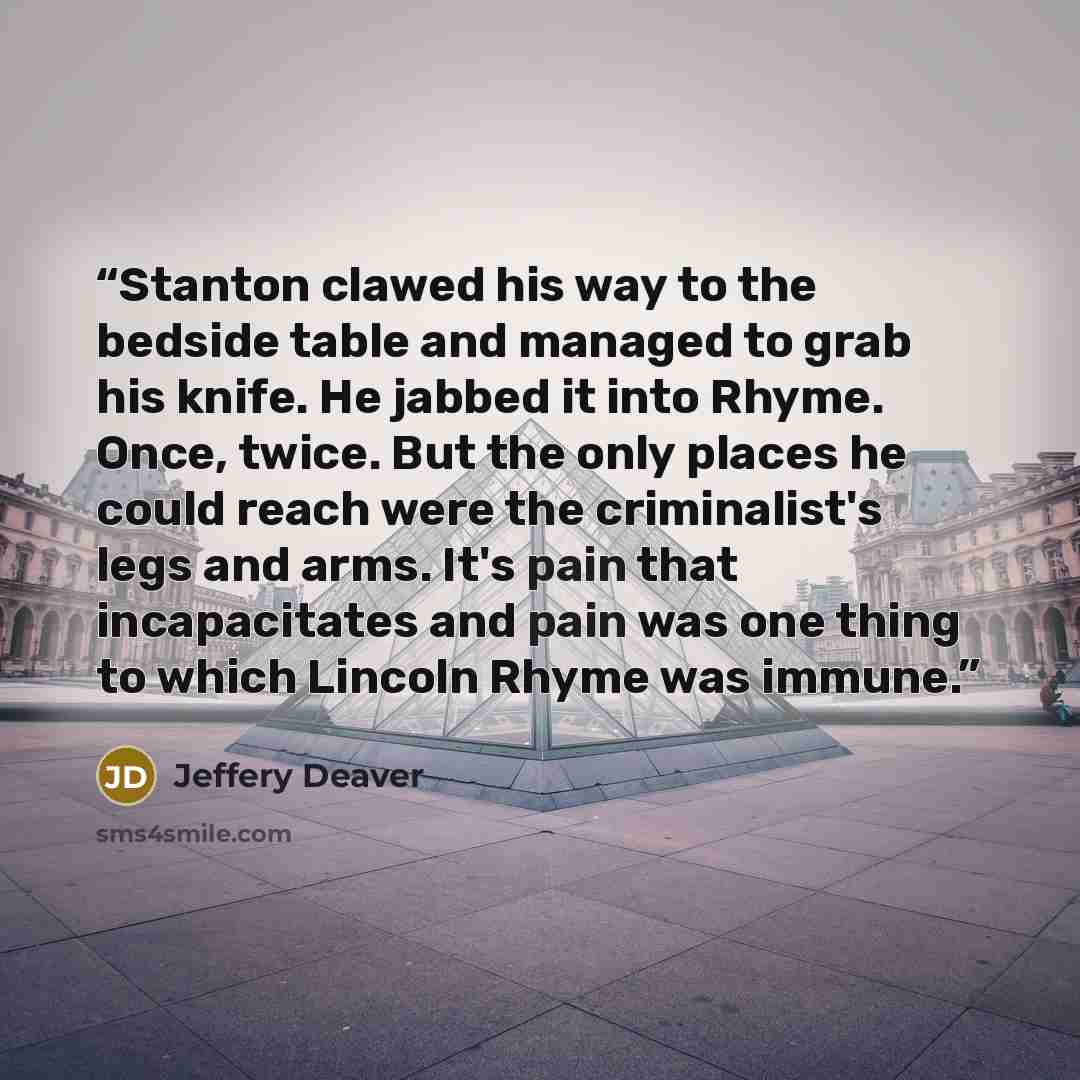 “Stanton clawed his way to the bedside table and managed to grab his knife. He jabbed it into Rhyme. Once, twice. But the only places he could reach were the criminalist's legs and arms. It's pain that incapacitates and pain was one thing to which Lincoln Rhyme was immune.” quote by Jeffery Deaver