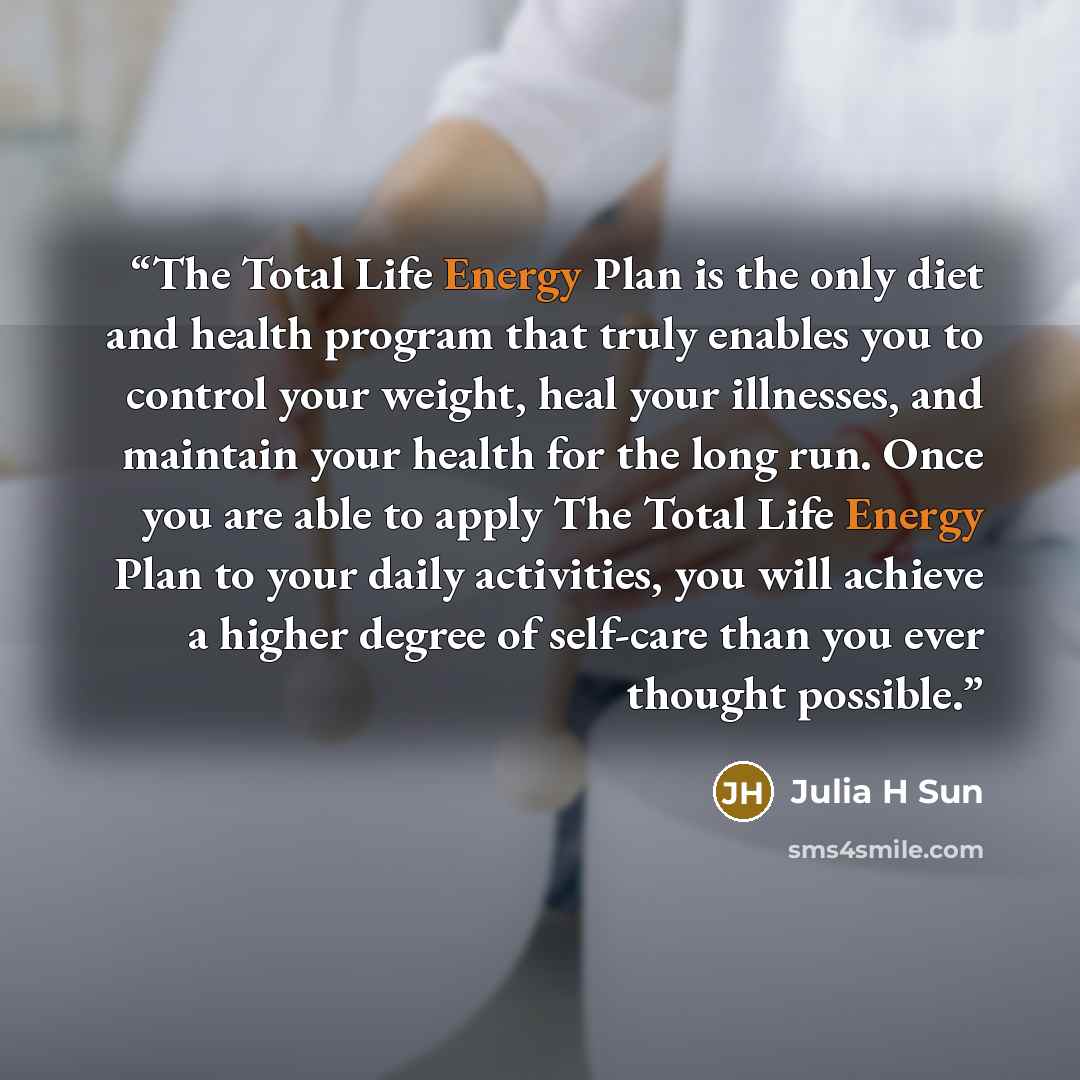 “The Total Life Energy Plan is the only diet and health program that truly enables you to control your weight, heal your illnesses, and maintain your health for the long run. Once you are able to apply The Total Life Energy Plan to your daily activities, you will achieve a higher degree of…” quote by Julia H Sun