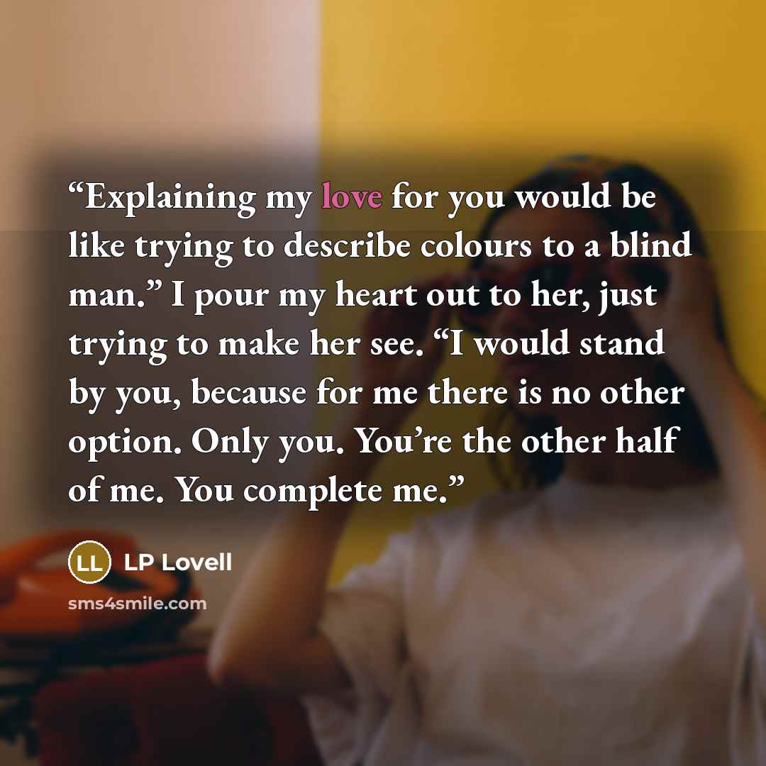 “Explaining my love for you would be like trying to describe colours to a blind man.” I pour my heart out to her, just trying to make her see. “I would stand by you, because for me there is no other option. Only you. You’re the other half of me. You complete me.” quote by LP Lovell