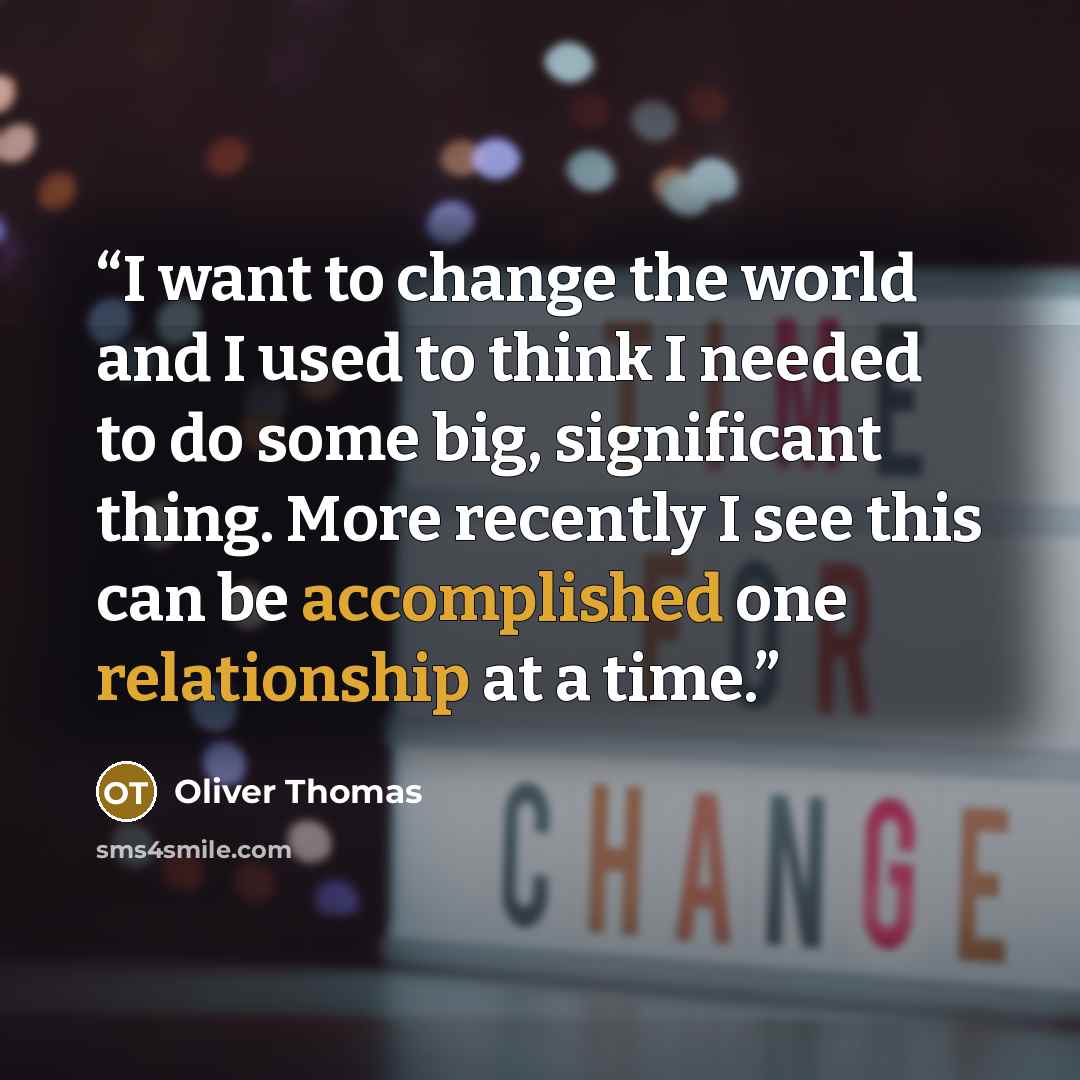“I want to change the world and I used to think I needed to do some big, significant thing. More recently I see this can be accomplished one relationship at a time.” quote by Oliver Thomas