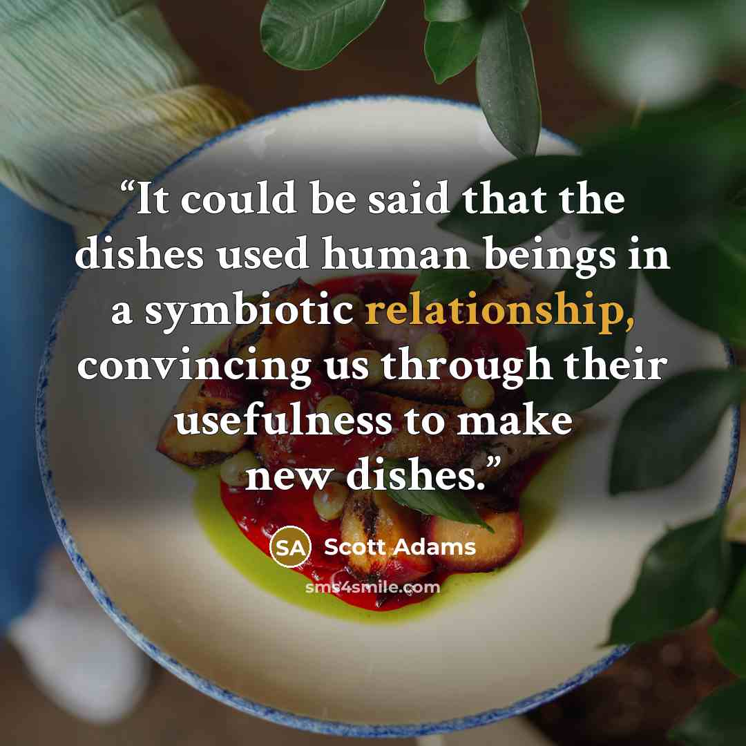 “It could be said that the dishes used human beings in a symbiotic relationship, convincing us through their usefulness to make new dishes.” quote by Scott Adams