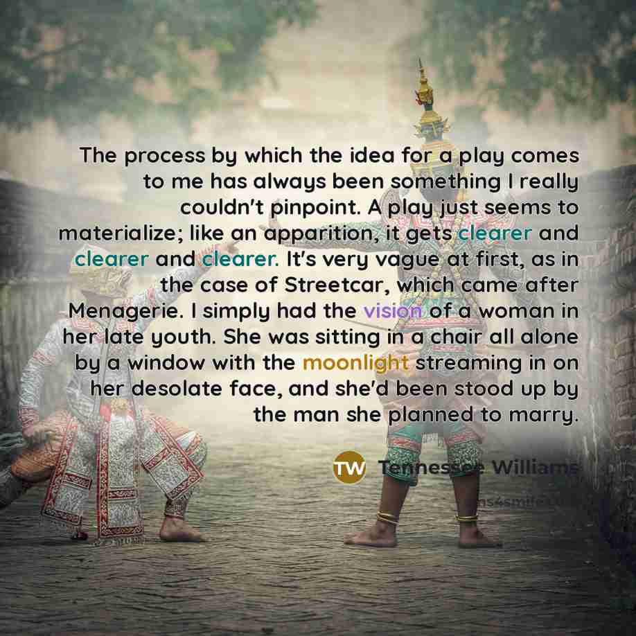 “The process by which the idea for a play comes to me has always been something I really couldn't pinpoint. A play just seems to materialize; like an apparition, it gets clearer and clearer and clearer. It's very vague at first, as in the case of Streetcar, which came after Menagerie. I simply had…” quote by Tennessee Williams