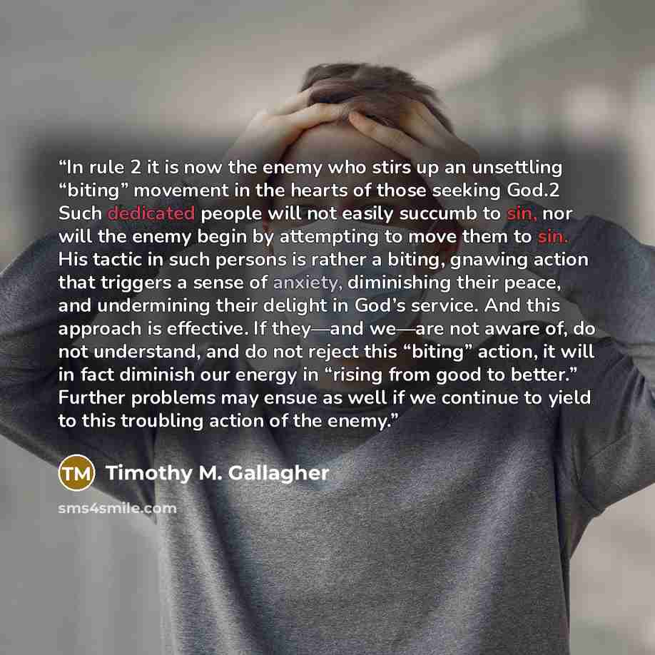 “In rule 2 it is now the enemy who stirs up an unsettling “biting” movement in the hearts of those seeking God.2 Such dedicated people will not easily succumb to sin, nor will the enemy begin by attempting to move them to sin. His tactic in such persons is rather a biting, gnawing action that…” quote by Timothy M. Gallagher