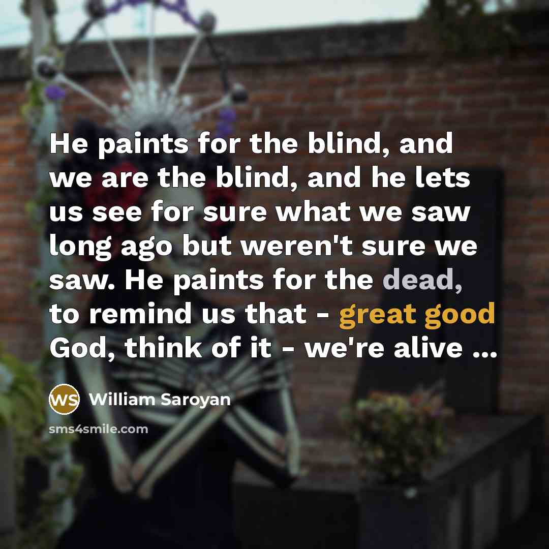“He paints for the blind, and we are the blind, and he lets us see for sure what we saw long ago but weren't sure we saw. He paints for the dead, to remind us that - great good God, think of it - we're alive ...” quote by William Saroyan