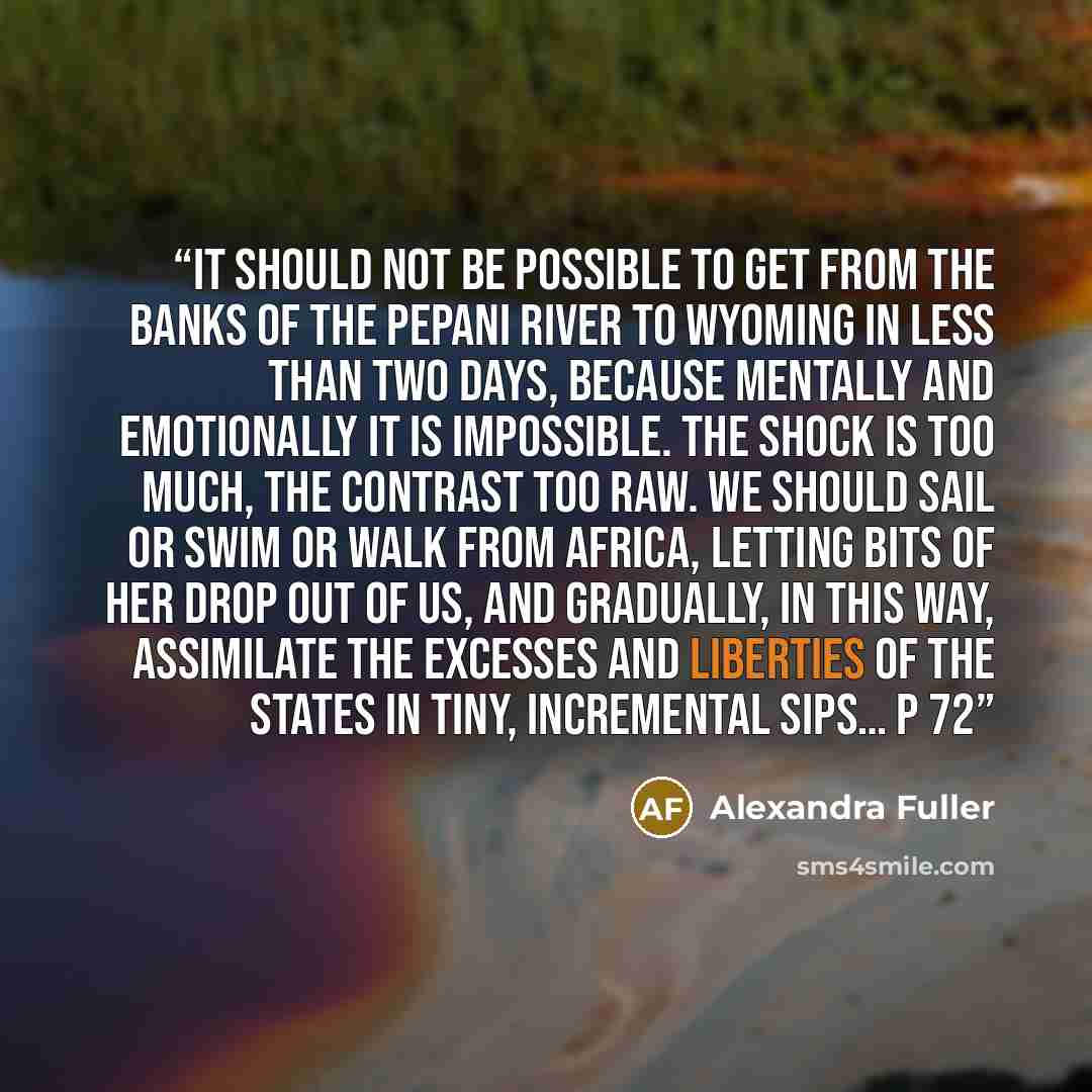 “It should not be possible to get from the banks of the Pepani River to Wyoming in less than two days, because mentally and emotionally it is impossible. The shock is too much, the contrast too raw. We should sail or swim or walk from Africa, letting bits of her drop out of us, and gradually, in…” quote by Alexandra Fuller