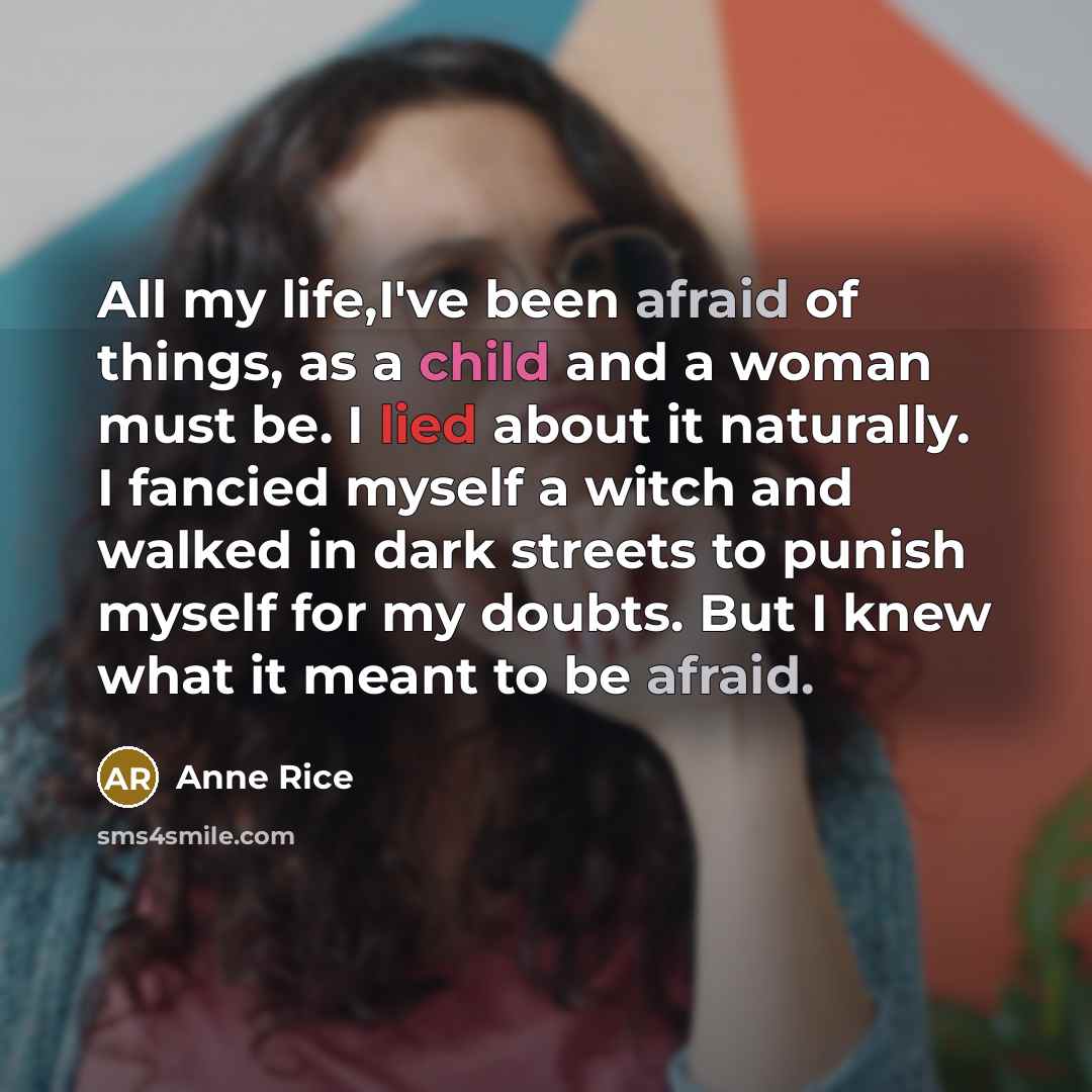 “All my life,I've been afraid of things, as a child and a woman must be. I lied about it naturally. I fancied myself a witch and walked in dark streets to punish myself for my doubts. But I knew what it meant to be afraid.” quote by Anne Rice