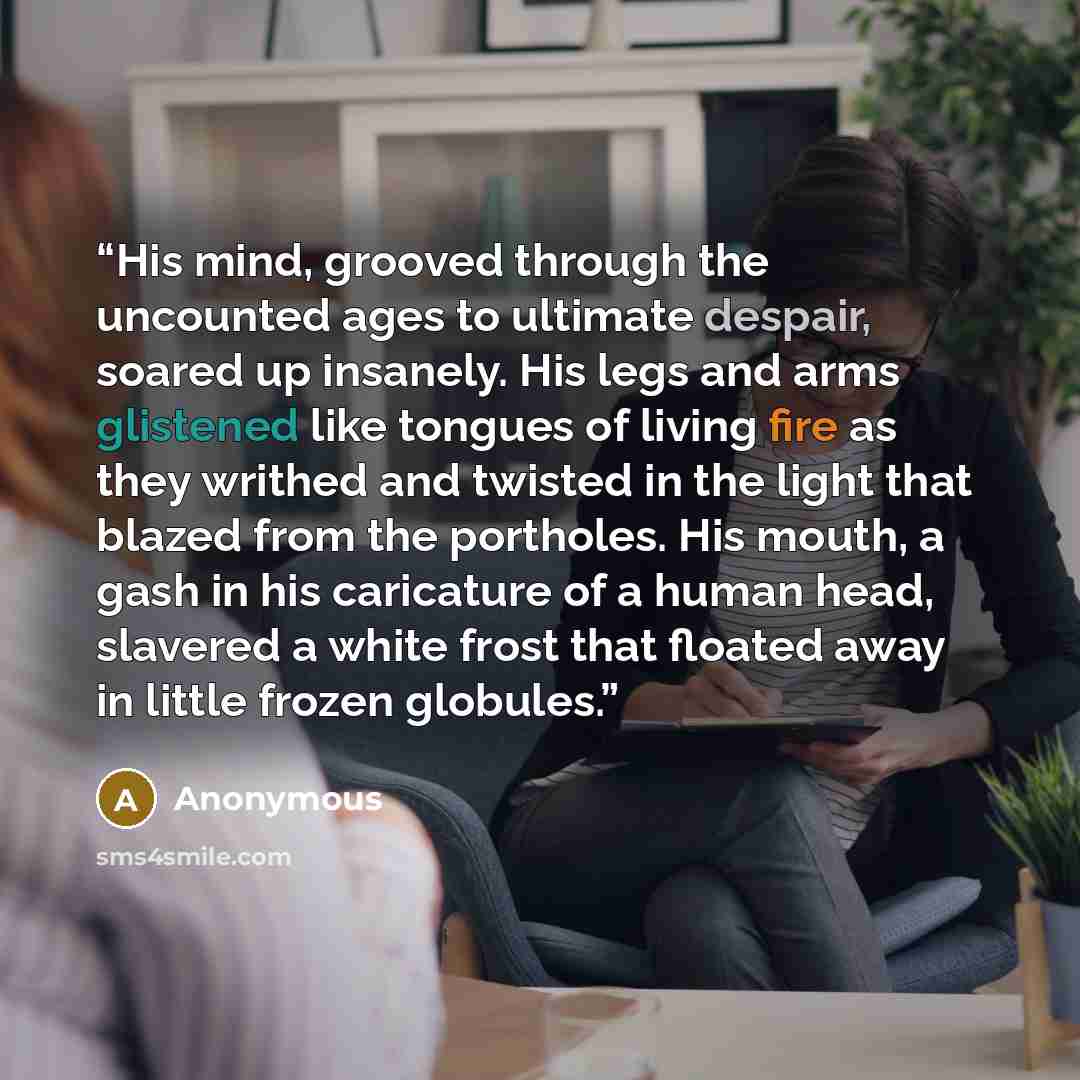 “His mind, grooved through the uncounted ages to ultimate despair, soared up insanely. His legs and arms glistened like tongues of living fire as they writhed and twisted in the light that blazed from the portholes. His mouth, a gash in his caricature of a human head, slavered a white frost that…” quote by Anonymous