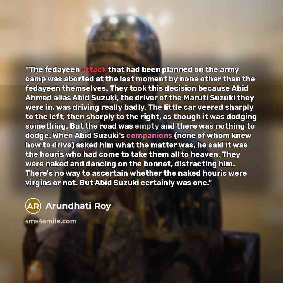 “The fedayeen attack that had been planned on the army camp was aborted at the last moment by none other than the fedayeen themselves. They took this decision because Abid Ahmed alias Abid Suzuki, the driver of the Maruti Suzuki they were in, was driving really badly. The little car veered sharply…” quote by Arundhati Roy