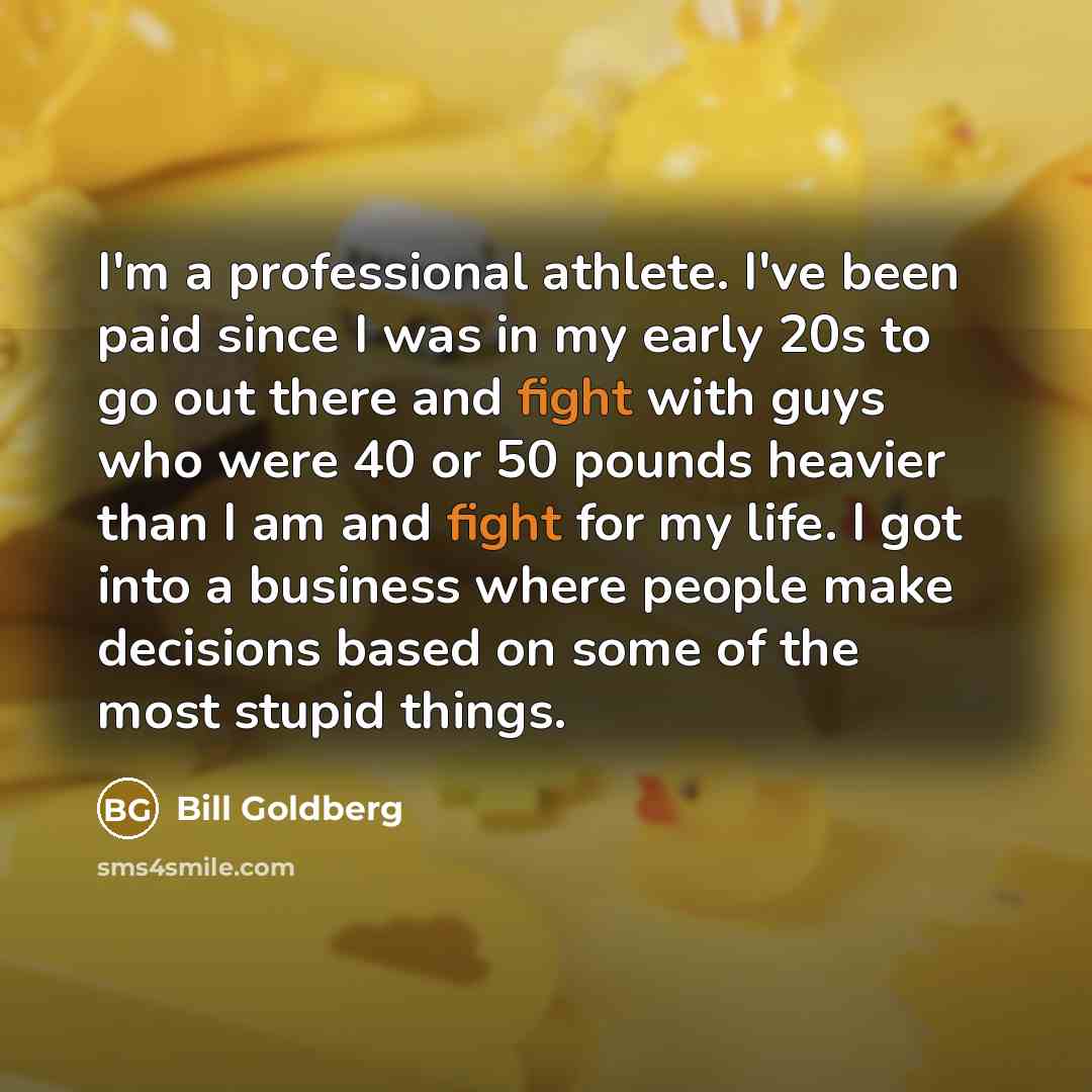 “I'm a professional athlete. I've been paid since I was in my early 20s to go out there and fight with guys who were 40 or 50 pounds heavier than I am and fight for my life. I got into a business where people make decisions based on some of the most stupid things.” quote by Bill Goldberg