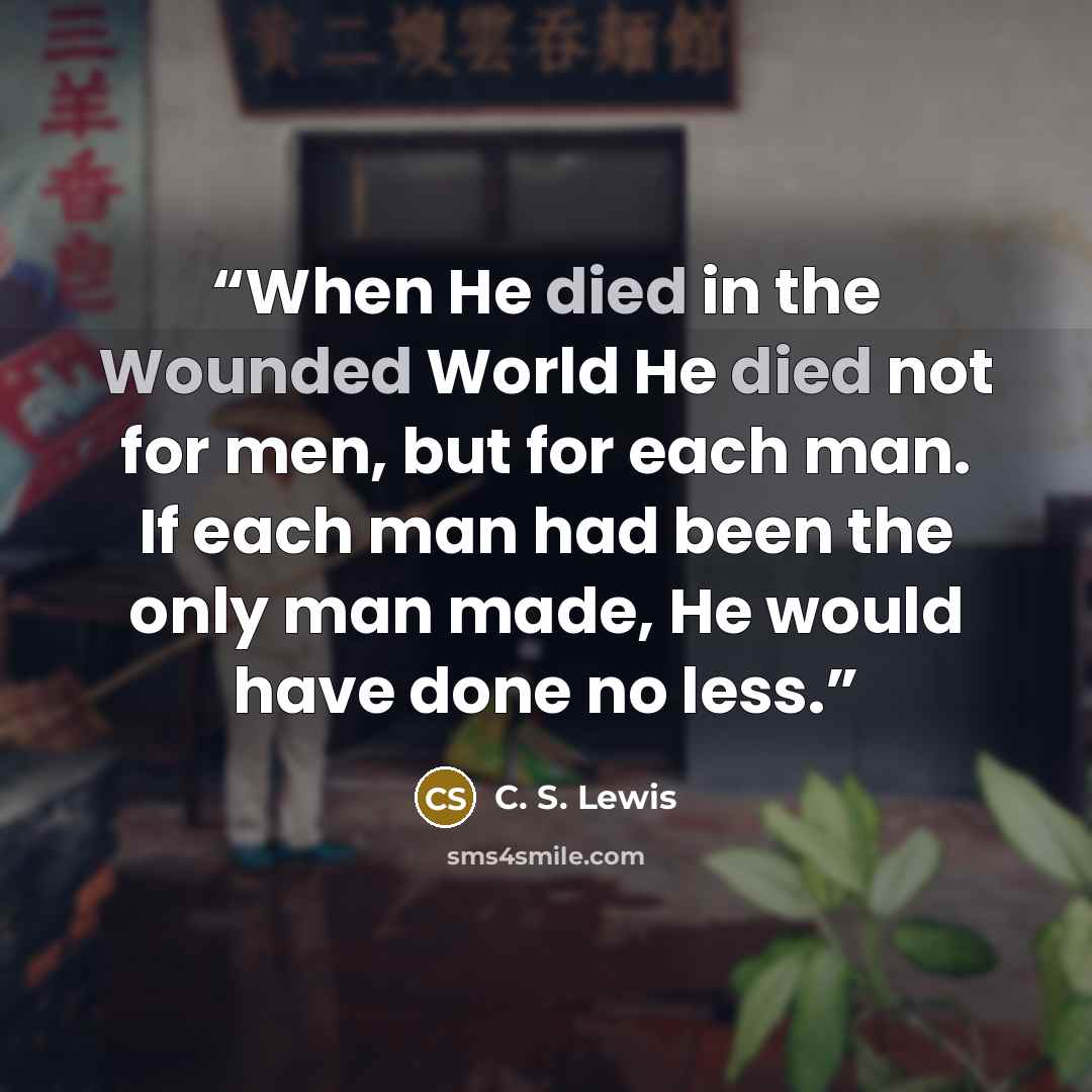 “When He died in the Wounded World He died not for men, but for each man. If each man had been the only man made, He would have done no less.” quote by C. S. Lewis