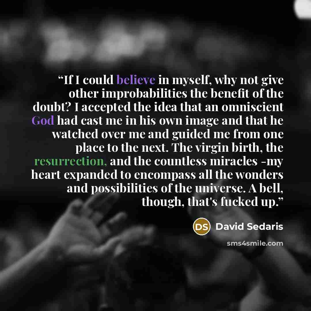 “If I could believe in myself, why not give other improbabilities the benefit of the doubt? I accepted the idea that an omniscient God had cast me in his own image and that he watched over me and guided me from one place to the next. The virgin birth, the resurrection, and the countless miracles…” quote by David Sedaris