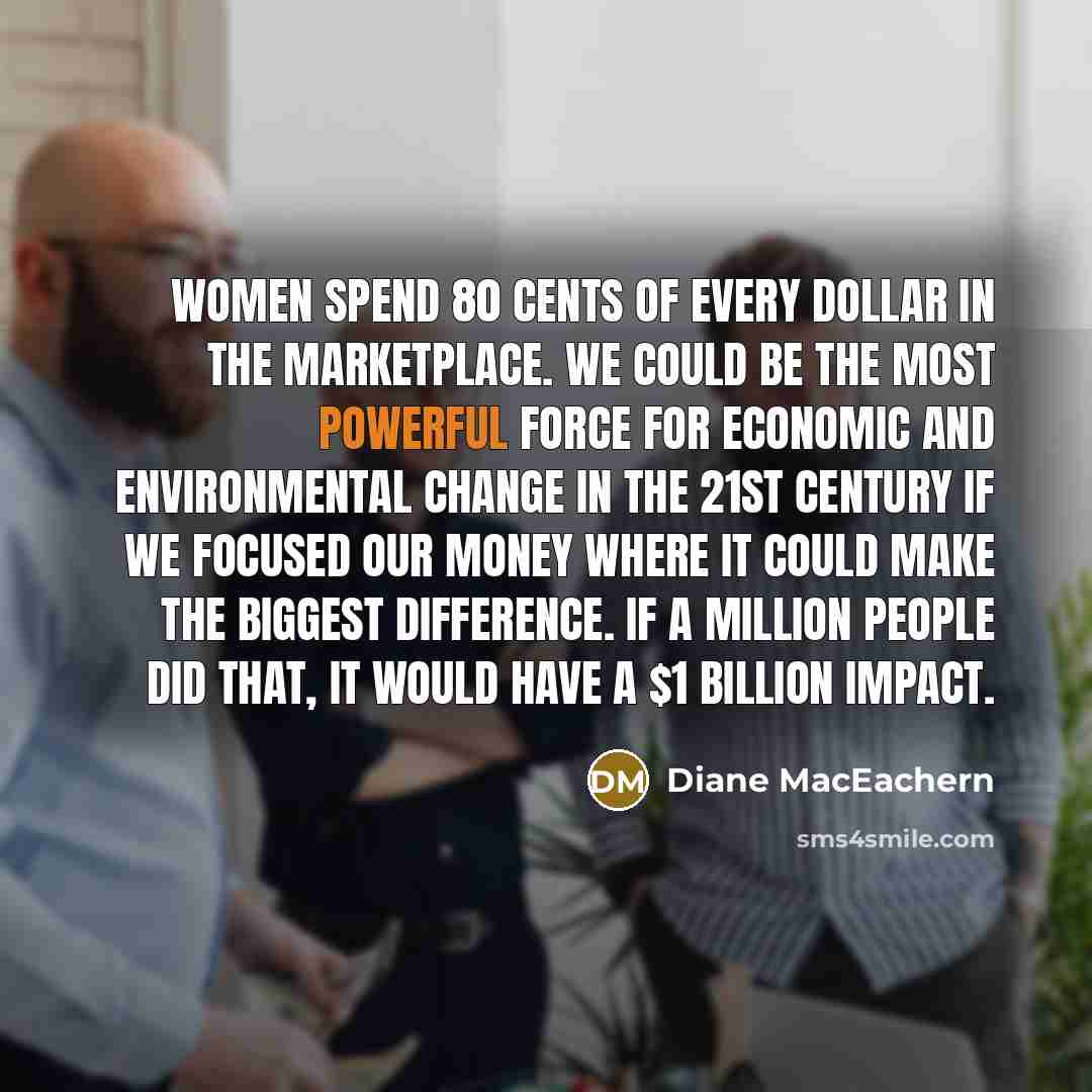 “Women spend 80 cents of every dollar in the marketplace. We could be the most powerful force for economic and environmental change in the 21st century if we focused our money where it could make the biggest difference. If a million people did that, it would have a $1 billion impact.” quote by Diane MacEachern