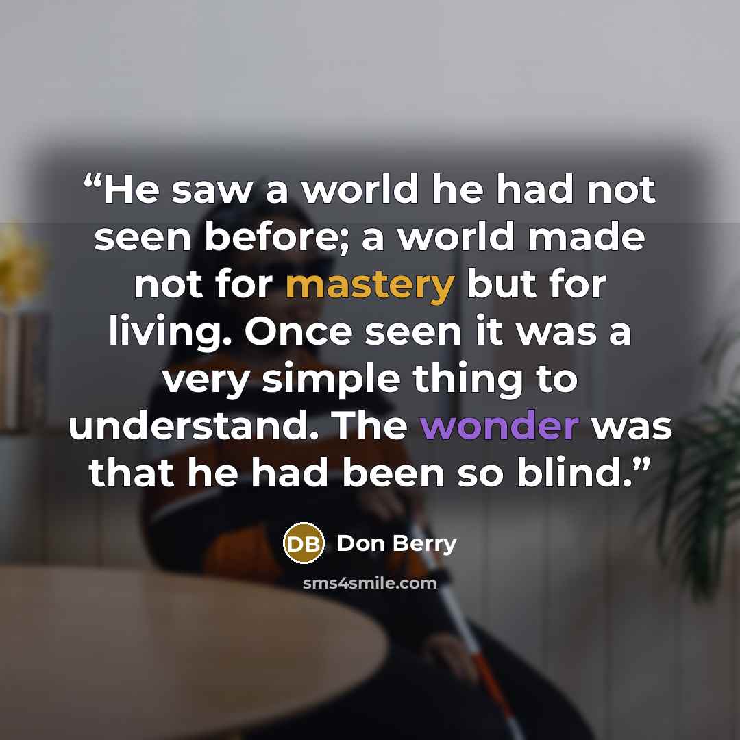 “He saw a world he had not seen before; a world made not for mastery but for living. Once seen it was a very simple thing to understand. The wonder was that he had been so blind.” quote by Don Berry