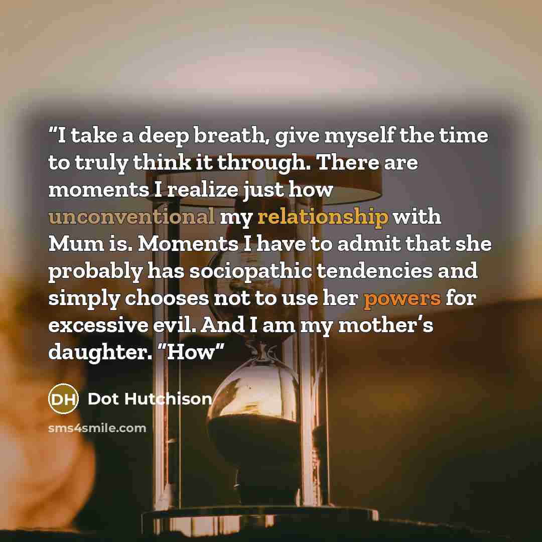 “I take a deep breath, give myself the time to truly think it through. There are moments I realize just how unconventional my relationship with Mum is. Moments I have to admit that she probably has sociopathic tendencies and simply chooses not to use her powers for excessive evil. And I am my…” quote by Dot Hutchison