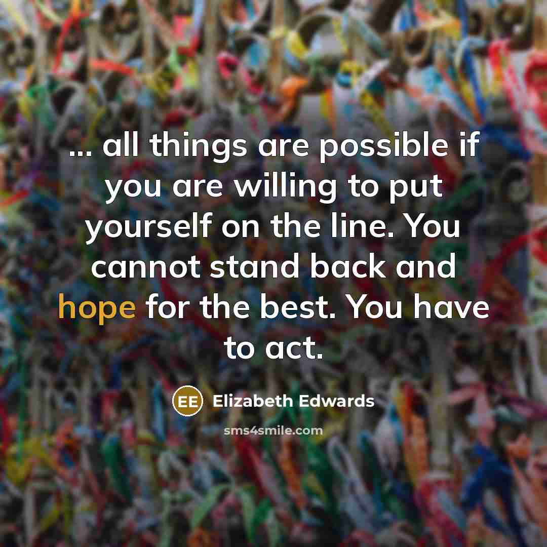 “... all things are possible if you are willing to put yourself on the line. You cannot stand back and hope for the best. You have to act.” quote by Elizabeth Edwards