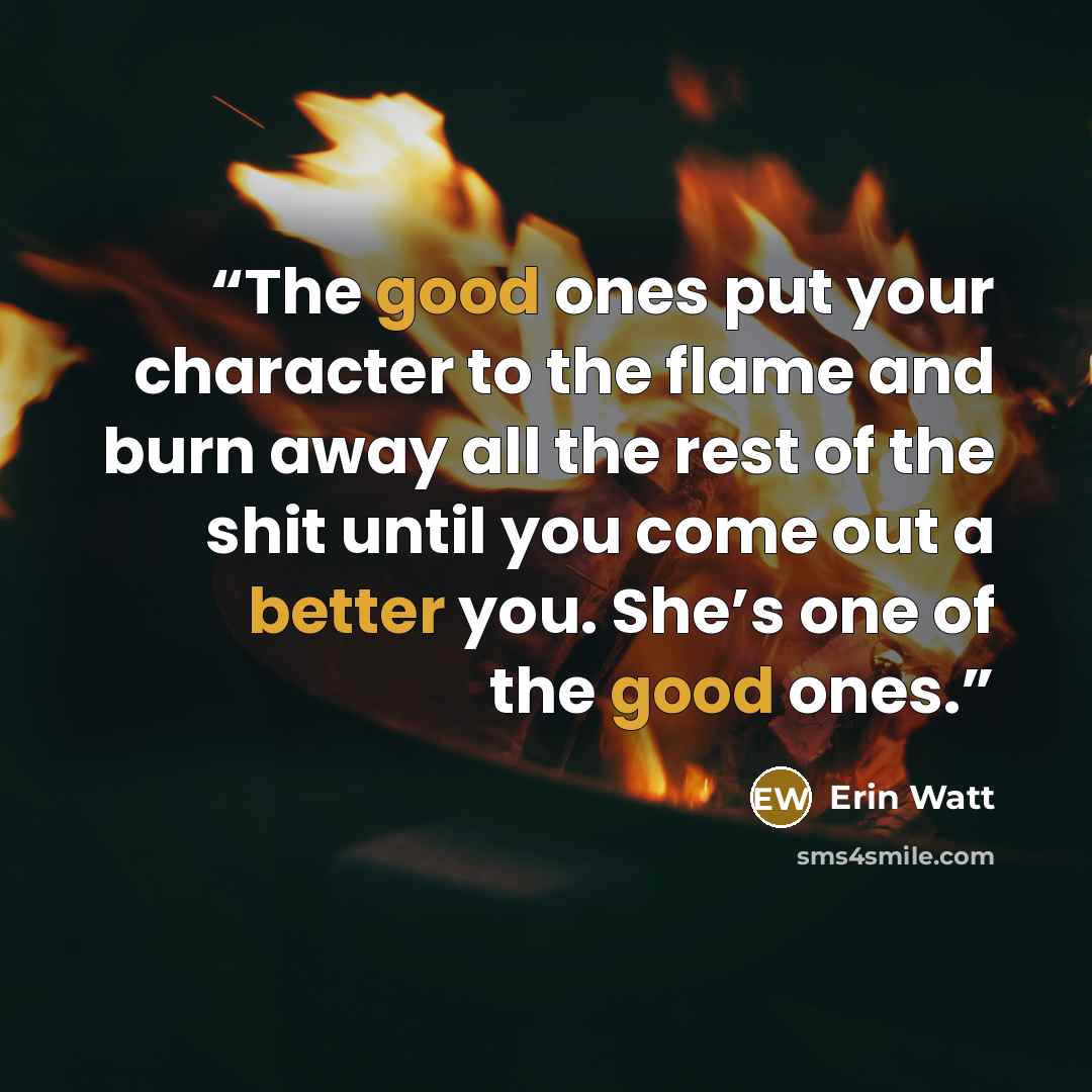 “The good ones put your character to the flame and burn away all the rest of the shit until you come out a better you. She’s one of the good ones.” quote by Erin Watt