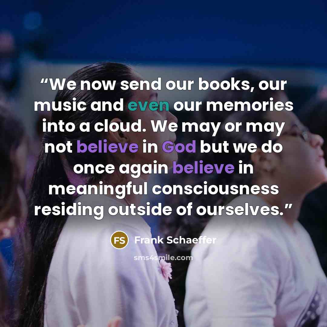 “We now send our books, our music and even our memories into a cloud. We may or may not believe in God but we do once again believe in meaningful consciousness residing outside of ourselves.” quote by Frank Schaeffer
